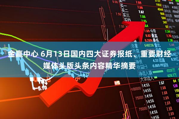 金赢中心 6月13日国内四大证券报纸、重要财经媒体头版头条内容精华摘要