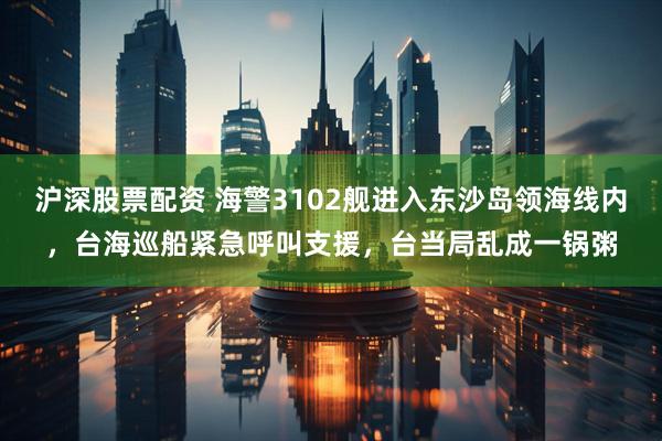 沪深股票配资 海警3102舰进入东沙岛领海线内，台海巡船紧急呼叫支援，台当局乱成一锅粥