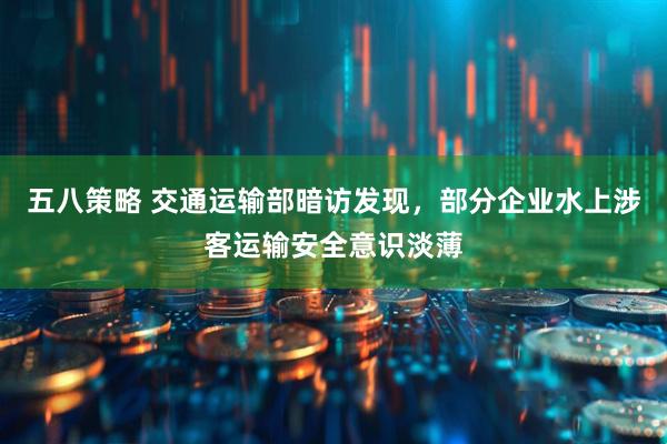 五八策略 交通运输部暗访发现，部分企业水上涉客运输安全意识淡薄
