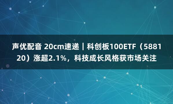 声优配音 20cm速递｜科创板100ETF（588120）涨超2.1%，科技成长风格获市场关注