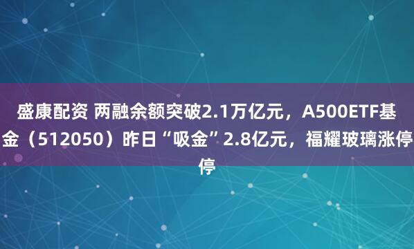 盛康配资 两融余额突破2.1万亿元，A500ETF基金（512050）昨日“吸金”2.8亿元，福耀玻璃涨停