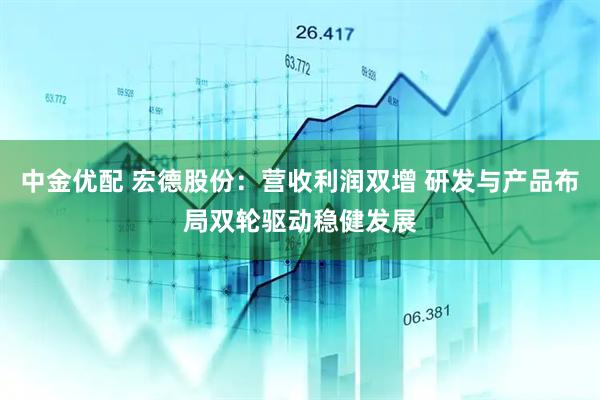 中金优配 宏德股份：营收利润双增 研发与产品布局双轮驱动稳健发展