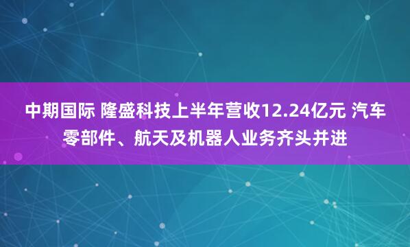 中期国际 隆盛科技上半年营收12.24亿元 汽车零部件、航天及机器人业务齐头并进