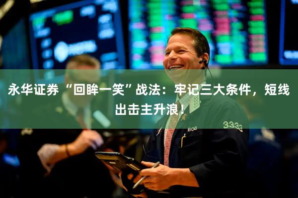 永华证券 “回眸一笑”战法：牢记三大条件，短线出击主升浪！