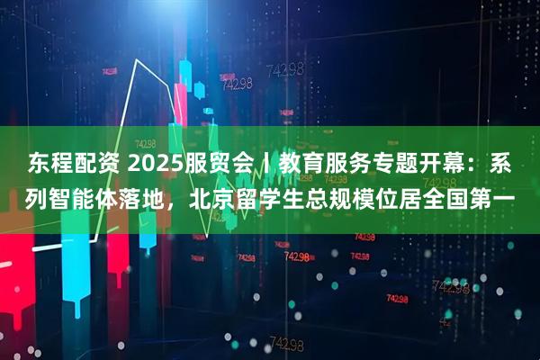 东程配资 2025服贸会丨教育服务专题开幕：系列智能体落地，北京留学生总规模位居全国第一