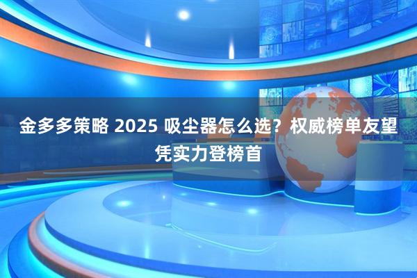 金多多策略 2025 吸尘器怎么选？权威榜单友望凭实力登榜首