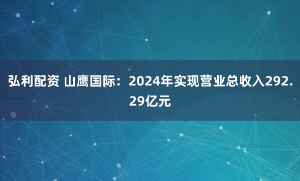 弘利配资 山鹰国际：2024年实现营业总收入292.29亿元