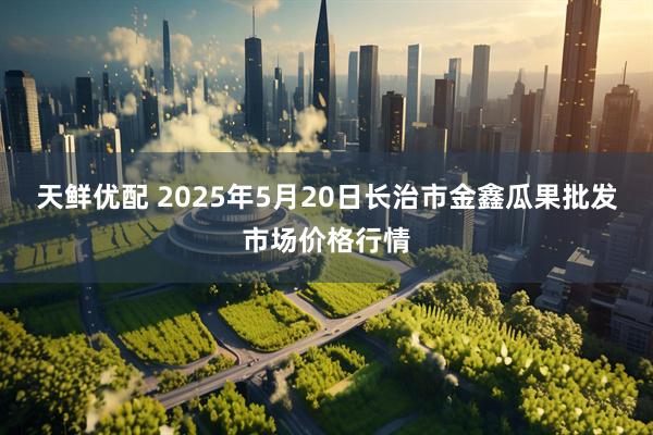 天鲜优配 2025年5月20日长治市金鑫瓜果批发市场价格行情