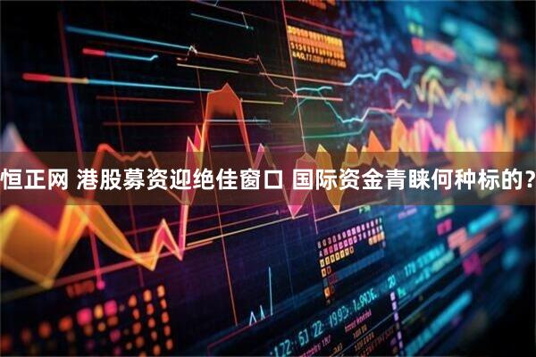 恒正网 港股募资迎绝佳窗口 国际资金青睐何种标的？