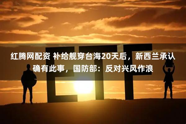 红腾网配资 补给舰穿台海20天后，新西兰承认确有此事，国防部：反对兴风作浪