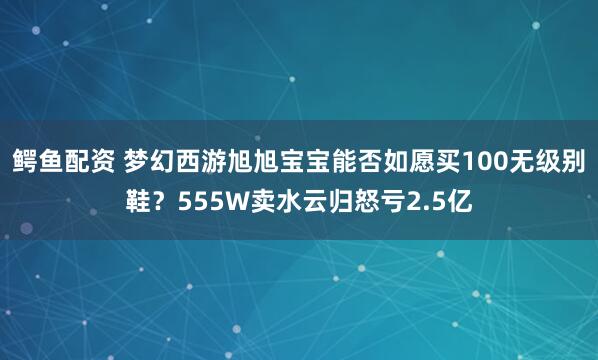 鳄鱼配资 梦幻西游旭旭宝宝能否如愿买100无级别鞋？555W卖水云归怒亏2.5亿