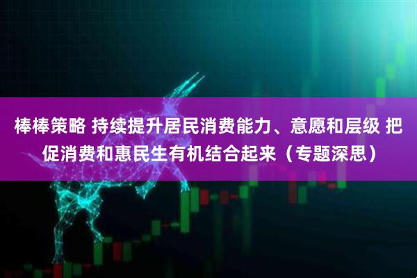 棒棒策略 持续提升居民消费能力、意愿和层级 把促消费和惠民生有机结合起来（专题深思）