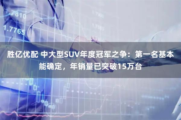 胜亿优配 中大型SUV年度冠军之争：第一名基本能确定，年销量已突破15万台